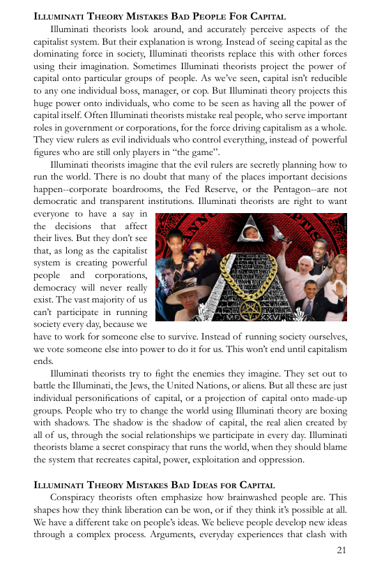 TtLumiNaTt THEORY MisTAKES BAD PrEOPLE FOR CAPITAL  Illuminati theorists look around, and accurately perceive aspects of the capitalist system. But their explanation is wrong Instead of seeing capital as the dominating force in society, llluminati theorists replace this with other forces using their imagination. Sometimes Illuminati theosists project the power of  capital onto particular groups of people. As we’ve seen, capital isn’t reducible 0 any one individual boss, manager, or cop. But Hluminati theory projects this huge power onto individuals, who come to be seen as having all the power of capital itself. Often Illuminati theorists mistake real people, who serve important oles in government or corporations, for the force driving capitalism as a whole.  They view rulers as evil individuals who control everything, instead of powerful  figures who are stll only players in “the game”.  Illuminat theorists imagine that the evil rulers are secretly planning how to run the world. There is no doubt that many of the places important decisions happen--corporate boardrooms, the Fed Reserve, or the Pentagon--are not democratic and transpasent institutions. Illuminati theorists are sight to want everyone w0 have a say in the decisions that  affect their lives. But they don’t see that, as long as the capitalist system is creating powerful people and  corporations, democracy will never really exist. The vast majority of us can’t participate in running  society every day, because we have to work for someone else to survive. Instead of running society ourselves, we vote someone else into power to do it for us. This wor’t end uniil capitalism ends.  Illuminati theorists try to fight the encmies they imagine. They set out to battl the Illuminat, the Jews, the United Nations, or aliens. Butall these are just individual personifications of capital, or a projection of capital onto made-up groups. People who try to change the world using lluminati theory are boxing with shadows. The shadow is the shadow of capital, the real alien created by all of us, through the social relationships we participate in every day. lluminati theorists blame a secret conspiracy that runs the world, when they should blame the system that recreates capital, power, exploitation and oppression.  TLLUMINATE THEORY MISTAKES BAD IDEAS FOR CAPITAL  Conspiracy theorists often emphasize how brainwashed people are. This shapes how they think liberation can be won, or if they think its possible at all. We have a different take on people’ ideas. We believe people develop new ideas yday experiences that clash with  21  through a comples process. Arguments,  